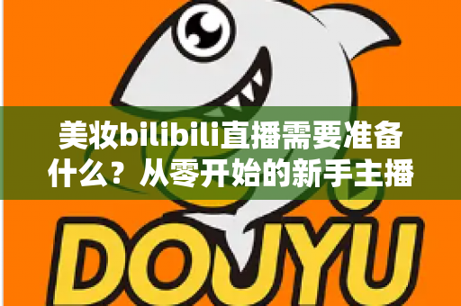 美妆bilibili直播需要准备什么？从零开始的新手主播全方位准备指南