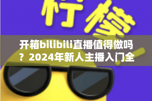 开箱bilibili直播值得做吗？2024年新人主播入门全解析与变现指南