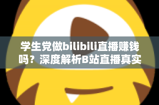 学生党做bilibili直播赚钱吗？深度解析B站直播真实收益、门槛与新手实操指南