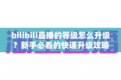 bilibili直播的等级怎么升级？新手必看的快速升级攻略与实用指南
