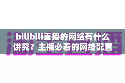 bilibili直播的网络有什么讲究？主播必看的网络配置与优化完全指南