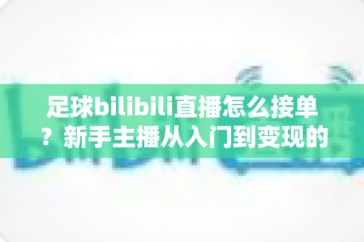 足球bilibili直播怎么接单？新手主播从入门到变现的全流程实战指南