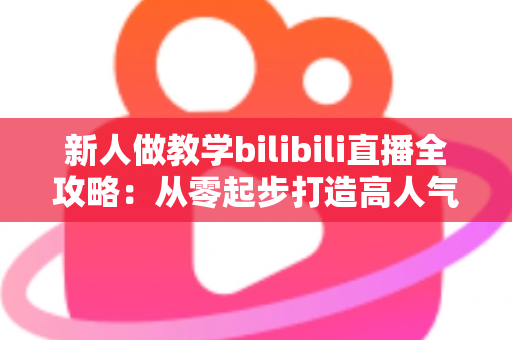 新人做教学bilibili直播全攻略:从零起步打造高人气知识直播间的实用指南 新人做教学bilibili直播全攻略:从零起步打造高人气知识直播间的实用指南