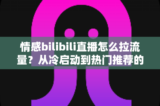 情感bilibili直播怎么拉流量？从冷启动到热门推荐的涨粉引流全攻略