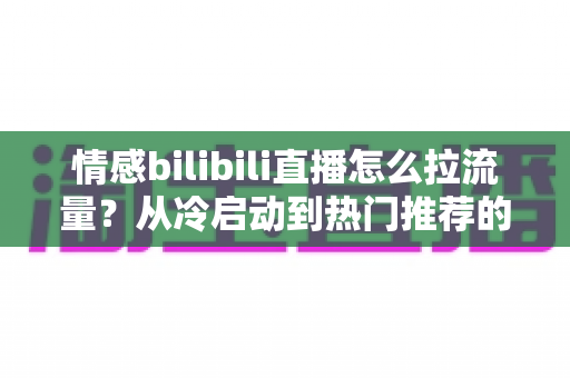 情感bilibili直播怎么拉流量？从冷启动到热门推荐的涨粉引流全攻略