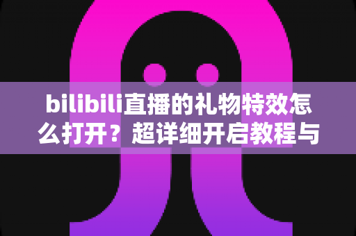 bilibili直播的礼物特效怎么打开？超详细开启教程与常见问题全解析
