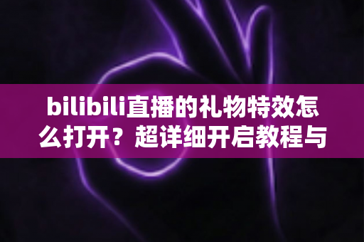 bilibili直播的礼物特效怎么打开？超详细开启教程与常见问题全解析