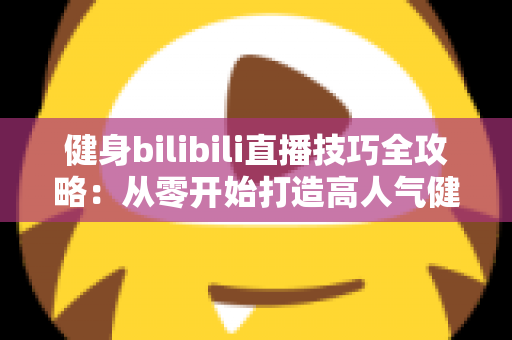 健身bilibili直播技巧全攻略：从零开始打造高人气健身直播间的实战指南