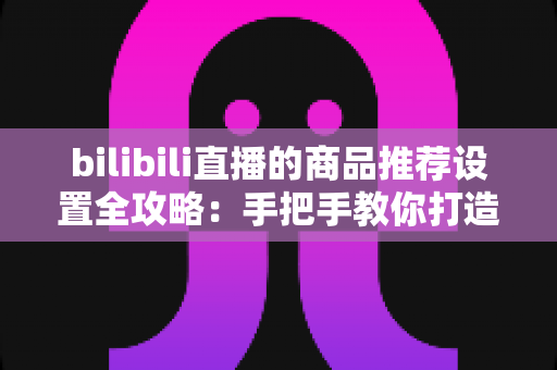 bilibili直播的商品推荐设置全攻略：手把手教你打造高转化直播带货间
