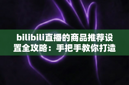 bilibili直播的商品推荐设置全攻略：手把手教你打造高转化直播带货间
