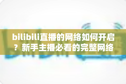 bilibili直播的网络如何开启？新手主播必看的完整网络设置与开播指南