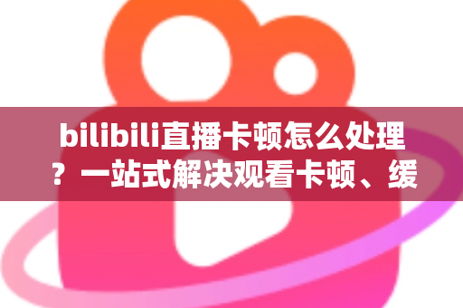 bilibili直播卡顿怎么处理？一站式解决观看卡顿、缓冲与掉帧的实用指南