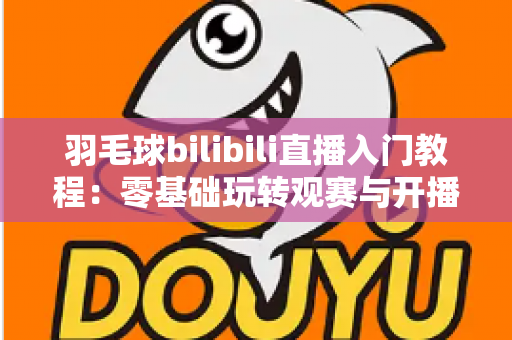 羽毛球bilibili直播入门教程：零基础玩转观赛与开播的完整指南