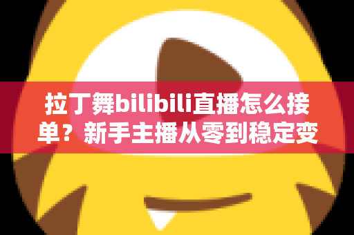 拉丁舞bilibili直播怎么接单？新手主播从零到稳定变现的完整实战攻略