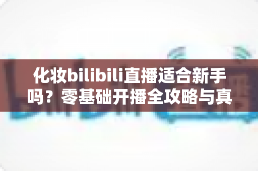 化妆bilibili直播适合新手吗？零基础开播全攻略与真实避坑指南