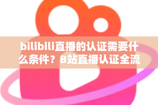 bilibili直播的认证需要什么条件?B站直播认证全流程详解与实用指南 bilibili直播的认证需要什么条件?B站直播认证全流程详解与实用指南