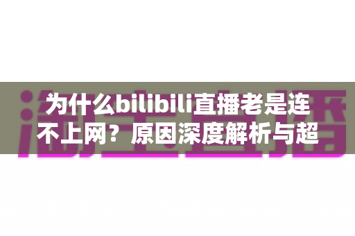 为什么bilibili直播老是连不上网?原因深度解析与超实用解决指南大全 为什么bilibili直播老是连不上网?原因深度解析与超实用解决指南大全