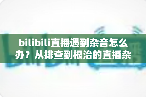 bilibili直播遇到杂音怎么办？从排查到根治的直播杂音解决全攻略