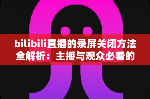 bilibili直播的录屏关闭方法全解析：主播与观众必看的超实用操作指南