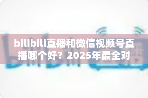 bilibili直播和微信视频号直播哪个好？2025年最全对比分析与平台选择实战指南