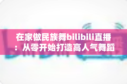 在家做民族舞bilibili直播：从零开始打造高人气舞蹈直播间的完整指南
