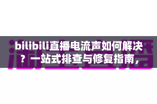 bilibili直播电流声如何解决?一站式排查与修复指南,让直播间音质瞬间提升 bilibili直播电流声如何解决?一站式排查与修复指南,让直播间音质瞬间提升