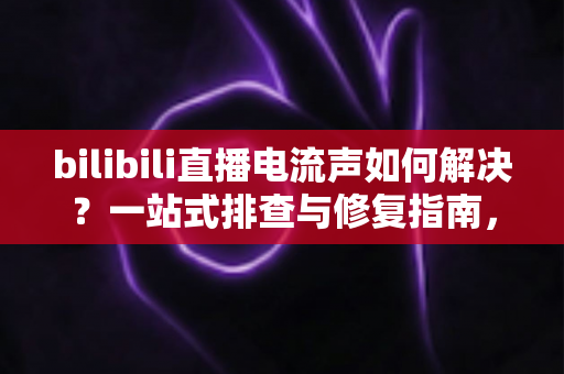 bilibili直播电流声如何解决?一站式排查与修复指南,让直播间音质瞬间提升 bilibili直播电流声如何解决?一站式排查与修复指南,让直播间音质瞬间提升