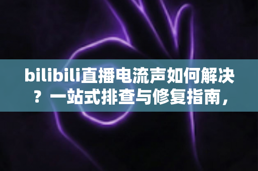 bilibili直播电流声如何解决？一站式排查与修复指南，让直播间音质瞬间提升