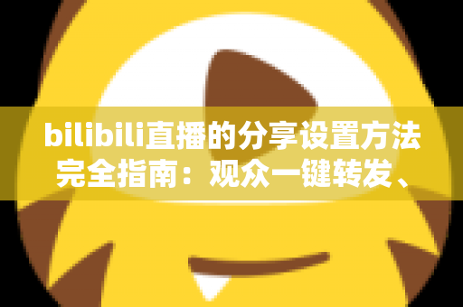 bilibili直播的分享设置方法完全指南:观众一键转发、主播轻松涨人气的实用教程 bilibili直播的分享设置方法完全指南:观众一键转发、主播轻松涨人气的实用教程