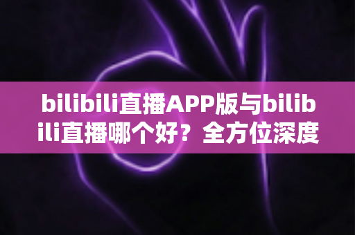 bilibili直播APP版与bilibili直播哪个好？全方位深度对比分析与最全选择指南