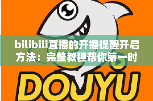 bilibili直播的开播提醒开启方法：完整教程帮你第一时间不错过喜欢的主播开播