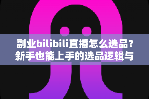 副业bilibili直播怎么选品？新手也能上手的选品逻辑与实战策略全解析