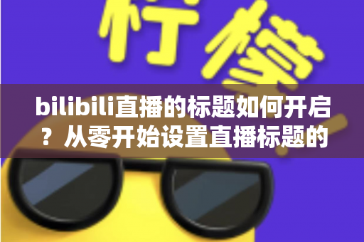 bilibili直播的标题如何开启？从零开始设置直播标题的完整实用指南