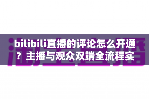bilibili直播的评论怎么开通？主播与观众双端全流程实用指南