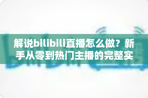 解说bilibili直播怎么做？新手从零到热门主播的完整实战攻略