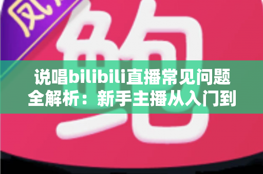 说唱bilibili直播常见问题全解析：新手主播从入门到精通的实用避坑指南