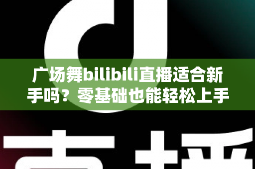 广场舞bilibili直播适合新手吗？零基础也能轻松上手的云端共舞全攻略