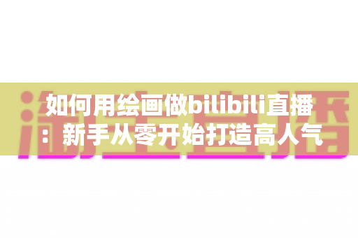 如何用绘画做bilibili直播：新手从零开始打造高人气绘画直播间的完整指南