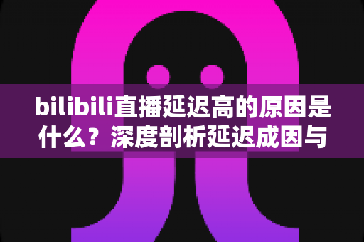 bilibili直播延迟高的原因是什么？深度剖析延迟成因与实用优化指南