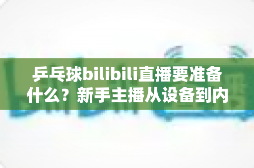 乒乓球bilibili直播要准备什么？新手主播从设备到内容的完整开播攻略
