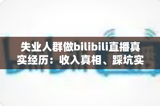 失业人群做bilibili直播真实经历：收入真相、踩坑实录与转机全解析