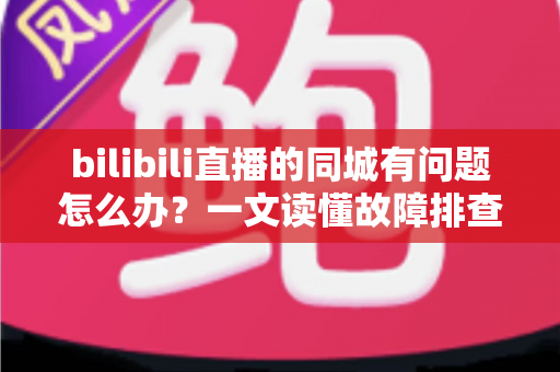 bilibili直播的同城有问题怎么办？一文读懂故障排查与解决方法全攻略