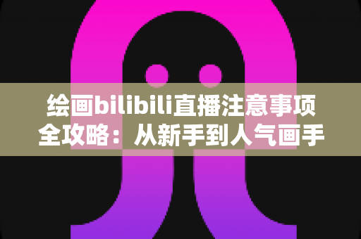 绘画bilibili直播注意事项全攻略：从新手到人气画手的实用指南