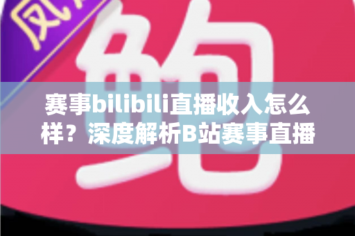赛事bilibili直播收入怎么样？深度解析B站赛事直播的真实收益与赚钱潜力