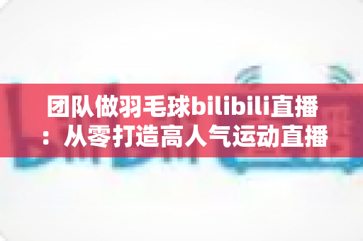 团队做羽毛球bilibili直播：从零打造高人气运动直播间的实战指南
