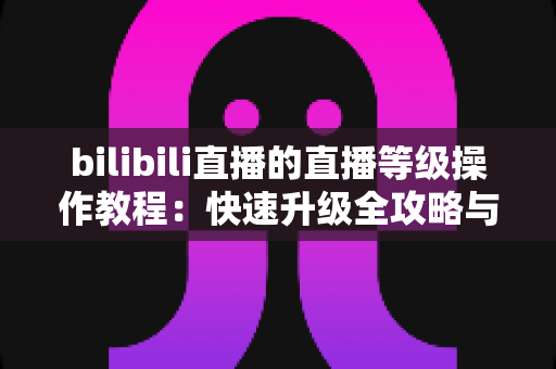 bilibili直播的直播等级操作教程:快速升级全攻略与实用指南 bilibili直播的直播等级操作教程:快速升级全攻略与实用指南