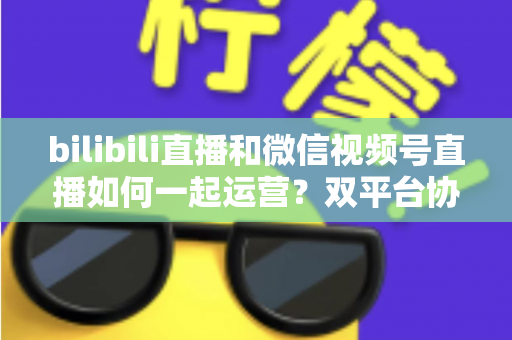 bilibili直播和微信视频号直播如何一起运营？双平台协同增长实战指南