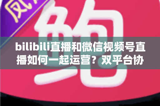 bilibili直播和微信视频号直播如何一起运营？双平台协同增长实战指南