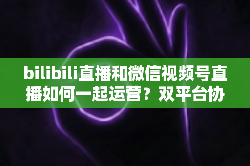 bilibili直播和微信视频号直播如何一起运营？双平台协同增长实战指南