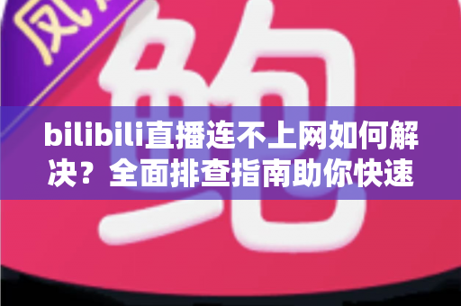 bilibili直播连不上网如何解决？全面排查指南助你快速恢复观看体验